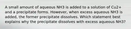 A small amount of aqueous NH3 is added to a solution of Cu2+ and a precipitate forms. However, when excess aqueous NH3 is added, the former precipitate dissolves. Which statement best explains why the precipitate dissolves with excess aqueous NH3?