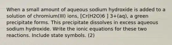 When a small amount of aqueous sodium hydroxide is added to a solution of chromium(III) ions, [Cr(H2O)6 ] 3+(aq), a green precipitate forms. This precipitate dissolves in excess aqueous sodium hydroxide. Write the ionic equations for these two reactions. Include state symbols. (2)