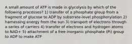 A small amount of ATP is made in glycolysis by which of the following processes? 1) transfer of a phosphate group from a fragment of glucose to ADP by substrate-level phosphorylation 2) harnessing energy from the sun 3) transport of electrons through a series of carriers 4) transfer of electrons and hydrogen atoms to NAD+ 5) attachment of a free inorganic phosphate (Pi) group to ADP to make ATP