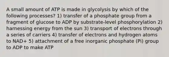 A small amount of ATP is made in glycolysis by which of the following processes? 1) transfer of a phosphate group from a fragment of glucose to ADP by substrate-level phosphorylation 2) harnessing energy from the sun 3) transport of electrons through a series of carriers 4) transfer of electrons and hydrogen atoms to NAD+ 5) attachment of a free inorganic phosphate (Pi) group to ADP to make ATP