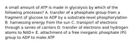 A small amount of ATP is made in glycolysis by which of the following processes? A. transfer of a phosphate group from a fragment of glucose to ADP by a substrate-level phosphorylation B. harnessing energy from the sun C. transport of electrons through a series of carriers D. transfer of electrons and hydrogen atoms to NAD+ E. attachment of a free inorganic phosphate (Pi) group to ADP to make ATP