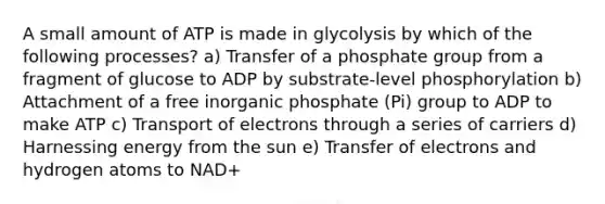 A small amount of ATP is made in glycolysis by which of the following processes? a) Transfer of a phosphate group from a fragment of glucose to ADP by substrate-level phosphorylation b) Attachment of a free inorganic phosphate (Pi) group to ADP to make ATP c) Transport of electrons through a series of carriers d) Harnessing energy from the sun e) Transfer of electrons and hydrogen atoms to NAD+