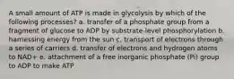 A small amount of ATP is made in glycolysis by which of the following processes? a. transfer of a phosphate group from a fragment of glucose to ADP by substrate-level phosphorylation b. harnessing energy from the sun c. transport of electrons through a series of carriers d. transfer of electrons and hydrogen atoms to NAD+ e. attachment of a free inorganic phosphate (Pi) group to ADP to make ATP