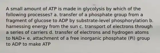 A small amount of ATP is made in glycolysis by which of the following processes? a. transfer of a phosphate group from a fragment of glucose to ADP by substrate-level phosphorylation b. harnessing energy from the sun c. transport of electrons through a series of carriers d. transfer of electrons and hydrogen atoms to NAD+ e. attachment of a free inorganic phosphate (Pi) group to ADP to make ATP