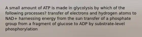 A small amount of ATP is made in glycolysis by which of the following processes? transfer of electrons and hydrogen atoms to NAD+ harnessing energy from the sun transfer of a phosphate group from a fragment of glucose to ADP by substrate-level phosphorylation