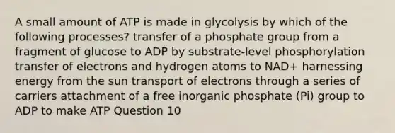 A small amount of ATP is made in glycolysis by which of the following processes? transfer of a phosphate group from a fragment of glucose to ADP by substrate-level phosphorylation transfer of electrons and hydrogen atoms to NAD+ harnessing energy from the sun transport of electrons through a series of carriers attachment of a free inorganic phosphate (Pi) group to ADP to make ATP Question 10