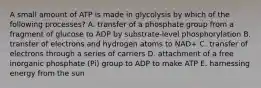 A small amount of ATP is made in glycolysis by which of the following processes? A. transfer of a phosphate group from a fragment of glucose to ADP by substrate-level phosphorylation B. transfer of electrons and hydrogen atoms to NAD+ C. transfer of electrons through a series of carriers D. attachment of a free inorganic phosphate (Pi) group to ADP to make ATP E. harnessing energy from the sun