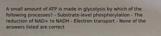 A small amount of ATP is made in glycolysis by which of the following processes? - Substrate-level phosphorylation - The reduction of NAD+ to NADH - Electron transport - None of the answers listed are correct