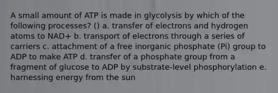 A small amount of ATP is made in glycolysis by which of the following processes? () a. transfer of electrons and hydrogen atoms to NAD+ b. transport of electrons through a series of carriers c. attachment of a free inorganic phosphate (Pi) group to ADP to make ATP d. transfer of a phosphate group from a fragment of glucose to ADP by substrate-level phosphorylation e. harnessing energy from the sun