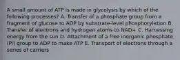 A small amount of ATP is made in glycolysis by which of the following processes? A. Transfer of a phosphate group from a fragment of glucose to ADP by substrate-level phosphorylation B. Transfer of electrons and hydrogen atoms to NAD+ C. Harnessing energy from the sun D. Attachment of a free inorganic phosphate (Pi) group to ADP to make ATP E. Transport of electrons through a series of carriers