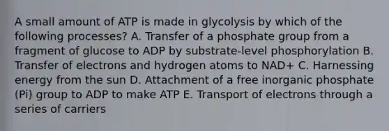 A small amount of ATP is made in glycolysis by which of the following processes? A. Transfer of a phosphate group from a fragment of glucose to ADP by substrate-level phosphorylation B. Transfer of electrons and hydrogen atoms to NAD+ C. Harnessing energy from the sun D. Attachment of a free inorganic phosphate (Pi) group to ADP to make ATP E. Transport of electrons through a series of carriers