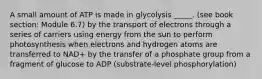 A small amount of ATP is made in glycolysis _____. (see book section: Module 6.7) by the transport of electrons through a series of carriers using energy from the sun to perform photosynthesis when electrons and hydrogen atoms are transferred to NAD+ by the transfer of a phosphate group from a fragment of glucose to ADP (substrate-level phosphorylation)