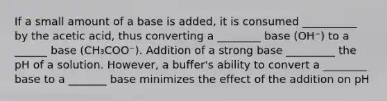 If a small amount of a base is added, it is consumed __________ by the acetic acid, thus converting a ________ base (OH⁻) to a ______ base (CH₃COO⁻). Addition of a strong base _________ the pH of a solution. However, a buffer's ability to convert a ________ base to a _______ base minimizes the effect of the addition on pH