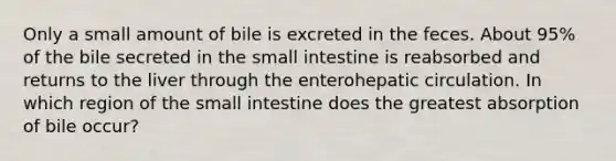 Only a small amount of bile is excreted in the feces. About 95% of the bile secreted in the small intestine is reabsorbed and returns to the liver through the enterohepatic circulation. In which region of the small intestine does the greatest absorption of bile occur?