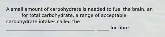 A small amount of carbohydrate is needed to fuel the brain. an ______ for total carbohydrate, a range of acceptable carbohydrate intakes called the ______________________________________, _____ for fibre.