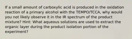 If a small amount of carboxylic acid is produced in the oxidation reaction of a primary alcohol with the TEMPO/TCCA, why would you not likely observe it in the IR spectrum of the product mixture? Hint: What aqueous solutions are used to extract the organic layer during the product isolation portion of the experiment?