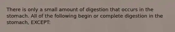 There is only a small amount of digestion that occurs in the stomach. All of the following begin or complete digestion in the stomach, EXCEPT: