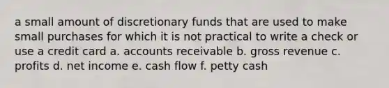 a small amount of discretionary funds that are used to make small purchases for which it is not practical to write a check or use a credit card a. accounts receivable b. gross revenue c. profits d. net income e. cash flow f. petty cash