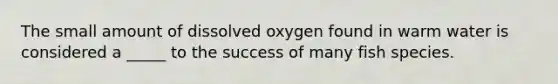 The small amount of dissolved oxygen found in warm water is considered a _____ to the success of many fish species.