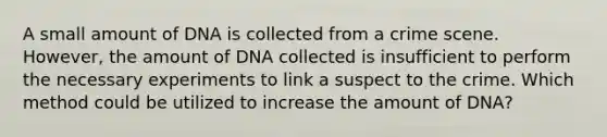 A small amount of DNA is collected from a crime scene. However, the amount of DNA collected is insufficient to perform the necessary experiments to link a suspect to the crime. Which method could be utilized to increase the amount of DNA?