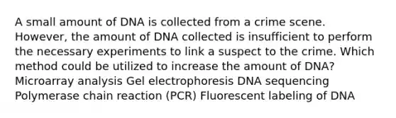 A small amount of DNA is collected from a crime scene. However, the amount of DNA collected is insufficient to perform the necessary experiments to link a suspect to the crime. Which method could be utilized to increase the amount of DNA? Microarray analysis Gel electrophoresis DNA sequencing Polymerase chain reaction (PCR) Fluorescent labeling of DNA