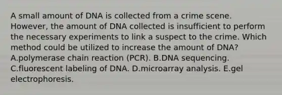 A small amount of DNA is collected from a crime scene. However, the amount of DNA collected is insufficient to perform the necessary experiments to link a suspect to the crime. Which method could be utilized to increase the amount of DNA? A.polymerase chain reaction (PCR). B.DNA sequencing. C.fluorescent labeling of DNA. D.microarray analysis. E.gel electrophoresis.