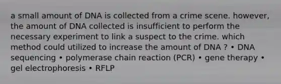 a small amount of DNA is collected from a crime scene. however, the amount of DNA collected is insufficient to perform the necessary experiment to link a suspect to the crime. which method could utilized to increase the amount of DNA ? • DNA sequencing • polymerase chain reaction (PCR) • gene therapy • gel electrophoresis • RFLP