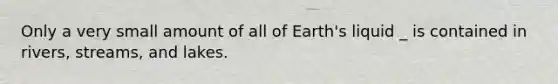 Only a very small amount of all of Earth's liquid _ is contained in rivers, streams, and lakes.