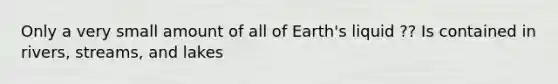 Only a very small amount of all of Earth's liquid ?? Is contained in rivers, streams, and lakes