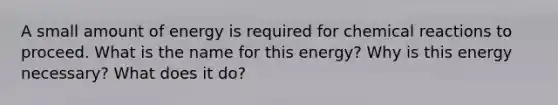 A small amount of energy is required for chemical reactions to proceed. What is the name for this energy? Why is this energy necessary? What does it do?