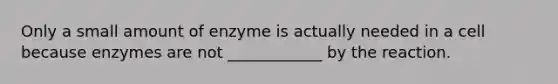 Only a small amount of enzyme is actually needed in a cell because enzymes are not ____________ by the reaction.