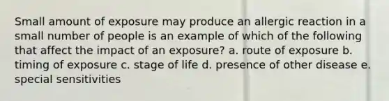 Small amount of exposure may produce an allergic reaction in a small number of people is an example of which of the following that affect the impact of an exposure? a. route of exposure b. timing of exposure c. stage of life d. presence of other disease e. special sensitivities