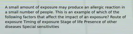 A small amount of exposure may produce an allergic reaction in a small number of people. This is an example of which of the following factors that affect the impact of an exposure? Route of exposure Timing of exposure Stage of life Presence of other diseases Special sensitivities