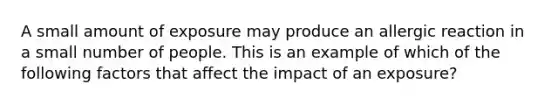 A small amount of exposure may produce an allergic reaction in a small number of people. This is an example of which of the following factors that affect the impact of an exposure?