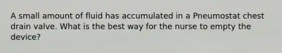 A small amount of fluid has accumulated in a Pneumostat chest drain valve. What is the best way for the nurse to empty the device?