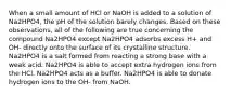 When a small amount of HCl or NaOH is added to a solution of Na2HPO4, the pH of the solution barely changes. Based on these observations, all of the following are true concerning the compound Na2HPO4 except Na2HPO4 adsorbs excess H+ and OH- directly onto the surface of its crystalline structure. Na2HPO4 is a salt formed from reacting a strong base with a weak acid. Na2HPO4 is able to accept extra hydrogen ions from the HCl. Na2HPO4 acts as a buffer. Na2HPO4 is able to donate hydrogen ions to the OH- from NaOH.