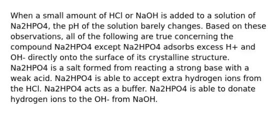 When a small amount of HCl or NaOH is added to a solution of Na2HPO4, the pH of the solution barely changes. Based on these observations, all of the following are true concerning the compound Na2HPO4 except Na2HPO4 adsorbs excess H+ and OH- directly onto the surface of its crystalline structure. Na2HPO4 is a salt formed from reacting a strong base with a weak acid. Na2HPO4 is able to accept extra hydrogen ions from the HCl. Na2HPO4 acts as a buffer. Na2HPO4 is able to donate hydrogen ions to the OH- from NaOH.