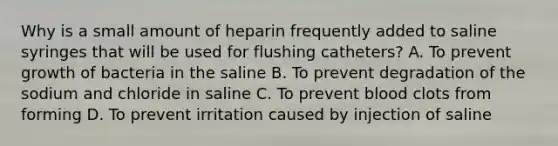 Why is a small amount of heparin frequently added to saline syringes that will be used for flushing catheters? A. To prevent growth of bacteria in the saline B. To prevent degradation of the sodium and chloride in saline C. To prevent blood clots from forming D. To prevent irritation caused by injection of saline