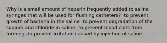 Why is a small amount of heparin frequently added to saline syringes that will be used for flushing catheters? -to prevent growth of bacteria in the saline -to prevent degradation of the sodium and chloride in saline -to prevent blood clots from forming -to prevent irritation caused by injection of saline