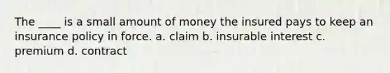 The ____ is a small amount of money the insured pays to keep an insurance policy in force. a. claim b. insurable interest c. premium d. contract