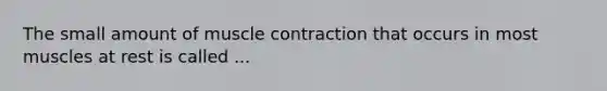 The small amount of muscle contraction that occurs in most muscles at rest is called ...