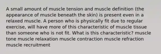 A small amount of muscle tension and muscle definition (the appearance of muscle beneath the skin) is present even in a relaxed muscle. A person who is physically fit due to regular exercise, will have more of this characteristic of muscle tissue than someone who is not fit. What is this characteristic? muscle tone muscle relaxation muscle contraction muscle refraction muscle recruitment