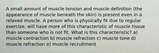 A small amount of muscle tension and muscle definition (the appearance of muscle beneath the skin) is present even in a relaxed muscle. A person who is physically fit due to regular exercise, will have more of this characteristic of muscle tissue than someone who is not fit. What is this characteristic? a) muscle contraction b) muscle refraction c) muscle tone d) muscle refraction e) muscle recruitment