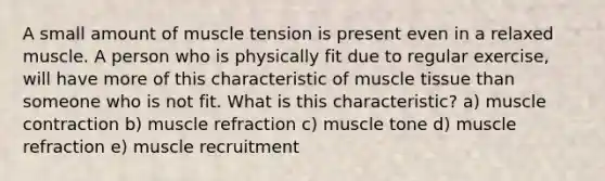 A small amount of muscle tension is present even in a relaxed muscle. A person who is physically fit due to regular exercise, will have more of this characteristic of muscle tissue than someone who is not fit. What is this characteristic? a) muscle contraction b) muscle refraction c) muscle tone d) muscle refraction e) muscle recruitment