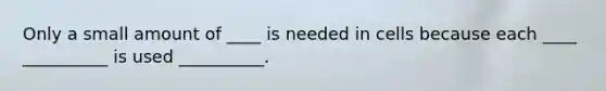 Only a small amount of ____ is needed in cells because each ____ __________ is used __________.