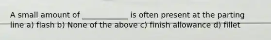 A small amount of ____________ is often present at the parting line a) flash b) None of the above c) finish allowance d) fillet