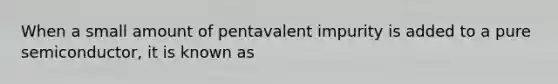 When a small amount of pentavalent impurity is added to a pure semiconductor, it is known as