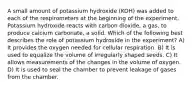 A small amount of potassium hydroxide (KOH) was added to each of the respirometers at the beginning of the experiment. Potassium hydroxide reacts with carbon dioxide, a gas, to produce calcium carbonate, a solid. Which of the following best describes the role of potassium hydroxide in the experiment? A) It provides the oxygen needed for cellular respiration. B) It is used to equalize the volume of irregularly shaped seeds. C) It allows measurements of the changes in the volume of oxygen. D) It is used to seal the chamber to prevent leakage of gases from the chamber.