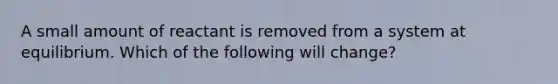 A small amount of reactant is removed from a system at equilibrium. Which of the following will change?