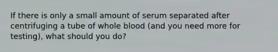 If there is only a small amount of serum separated after centrifuging a tube of whole blood (and you need more for testing), what should you do?